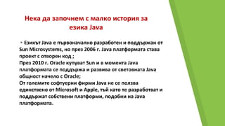 Нека да започнем с малко история за
езика Java
▸Езикът Java е първоначално разработен и поддържан от
Sun Microsystems, но през 2006 г. Java платформата става
проект с отворен код ;
През 2010 г. Oracle купуват Sun и в момента Java
платформата се поддържа и развива от световната Java
общност начело с Oracle;
От големите софтуерни фирми Java не се ползва
единствено от Microsoft и Apple, тъй като те разработват и
поддържат собствени платформи, подобни на Java
платформата.
 