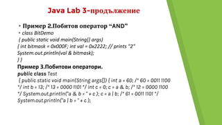 Java Lab 3-продължение
▸Пример 2.Побитов оператор “AND”
▸class BitDemo
{ public static void main(String[] args)
{ int bitmask = 0x000F; int val = 0x2222; // prints "2"
System.out.println(val & bitmask);
} }
Пример 3.Побитови оператори.
public class Test
{ public static void main(String args[]) { int a = 60; /* 60 = 0011 1100
*/ int b = 13; /* 13 = 0000 1101 */ int c = 0; c = a & b; /* 12 = 0000 1100
*/ System.out.println("a & b = " + c ); c = a | b; /* 61 = 0011 1101 */
System.out.println("a | b = " + c );
 