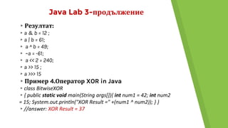 Java Lab 3-продължение
▸Резултат:
▸a & b = 12 ;
▸a | b = 61;
▸ a ^ b = 49;
▸ ~a = -61;
▸ a << 2 = 240;
▸a >> 15 ;
▸a >>> 15
▸Пример 4.Оператор XOR in Java
▸class BitwiseXOR
▸{ public static void main(String args[]){ int num1 = 42; int num2
= 15; System.out.println("XOR Result =" +(num1 ^ num2)); } }
▸//answer: XOR Result = 37
 