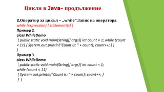 Цикли в Java- продължение
2.Оператор за цикъл – „while”.Запис на оператора.
while (expression) { statement(s) }
Пример 2.
class WhileDemo
{ public static void main(String[] args){ int count = 1; while (count
< 11) { System.out.println("Count is: " + count); count++; } }
}
Пример 3.
class WhileDemo
{ public static void main(String[] args){ int count = 1;
while (count < 11)
{ System.out.println("Count is: " + count); count++; }
} }
 