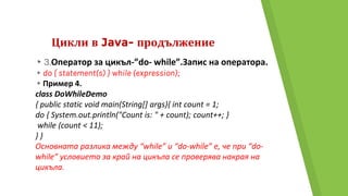 Цикли в Java- продължение
▸3.Оператор за цикъл-”do- while”.Запис на оператора.
▸do { statement(s) } while (expression);
▸Пример 4.
class DoWhileDemo
{ public static void main(String[] args){ int count = 1;
do { System.out.println("Count is: " + count); count++; }
while (count < 11);
} }
Основната разлика между “while” и “do-while” e, че при “do-
while” условието за край на цикъла се проверява накрая на
цикъла.
 