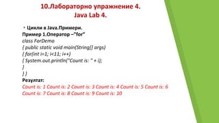 10.Лабораторно упражнение 4.
Java Lab 4.
▸Цикли в Java.Примери.
Пример 1.Оператор –”for”
class ForDemo
{ public static void main(String[] args)
{ for(int i=1; i<11; i++)
{ System.out.println("Count is: " + i);
}
} }
Резултат:
Count is: 1 Count is: 2 Count is: 3 Count is: 4 Count is: 5 Count is: 6
Count is: 7 Count is: 8 Count is: 9 Count is: 10
 