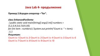 Java Lab 4- продължение
Пример 2.Вграден оператор –”for”.
class EnhancedForDemo
{ public static void main(String[] args){ int[] numbers =
{1,2,3,4,5,6,7,8,9,10};
for (int item : numbers) { System.out.println("Count is: " + item);
} } }
Резултат:
Count is: 1 Count is: 2 Count is: 3 Count is: 4 Count is: 5 Count is: 6
Count is: 7 Count is: 8 Count is: 9 Count is: 10
 
