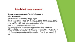 Java Lab 4- продължение
Оператор за прекъсване-”break”.Пример 3.
class BreakDemo
{ public static void main(String[] args)
{ int[] arrayOfInts = { 32, 87, 3, 589, 12, 1076, 2000, 8, 622, 127 };
int searchfor = 12; int i; boolean foundIt = false;
for (i = 0; i < arrayOfInts.length; i++)
{ if (arrayOfInts[i] == searchfor) { foundIt = true; break; } }
if (foundIt) { System.out.println("Found " + searchfor + " at index "
+ i); } else { System.out.println(searchfor + " not in the array"); }
} }
 