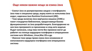 Още някои важни неща за езика Java
▸Езикът Java се разпространява заедно с платформата
Java това е специална среда, върху която се изпълнява Java
кодът, наречена Java Runtime Environment (JRE).
▸Тази среда включва Java виртуална машина (JVM) и
пакет стандартни библиотеки, предоставящи базова
функционалност за Java разработчиците. Благодарение на
нея Java програмите са преносими и след като веднъж
бъдат написани, след това почти без промени могат да
работят на стотици хардуерни платформи и операционни
системи като Windows, Linux,Mac OS и др.
▸Именно тази среда прави езика Java независим от
използваната хардуерна платформа или операционна
система
 