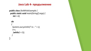 Java Lab 4- продължение
public class DoWhileExample {
public static void main(String[] args) {
int i =0;
do
{
System.out.println("i is : " + i);
i++;
}while(i < 5);
}
}
 