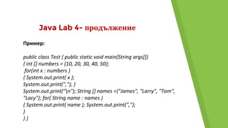 Java Lab 4- продължение
Пример:
public class Test { public static void main(String args[])
{ int [] numbers = {10, 20, 30, 40, 50};
for(int x : numbers )
{ System.out.print( x );
System.out.print(","); }
System.out.print("n"); String [] names ={"James", "Larry", "Tom",
"Lacy"}; for( String name : names )
{ System.out.print( name ); System.out.print(",");
}
} }
 