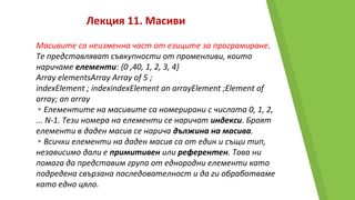 Лекция 11. Масиви
Масивите са неизменна част от езиците за програмиране.
Те представляват съвкупности от променливи, които
наричаме елементи: {0 ,40, 1, 2, 3, 4}
Array elementsArray Array of 5 ;
indexElement ; indexindexElement an arrayElement ;Element of
array; an array
▸Елементите на масивите са номерирани с числата 0, 1, 2,
... N-1. Тези номера на елементи се наричат индекси. Броят
елементи в даден масив се нарича дължина на масива.
▸Всички елементи на даден масив са от един и същи тип,
независимо дали е примитивен или референтен. Това ни
помага да представим група от еднородни елементи като
подредена свързана последователност и да ги обработваме
като едно цяло.
 