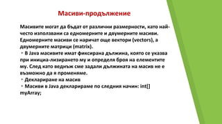 Масиви-продължение
Масивите могат да бъдат от различни размерности, като най-
често използвани са едномерните и двумерните масиви.
Едномерните масиви се наричат още вектори (vectors), а
двумерните матрици (matrix).
▸В Java масивите имат фиксирана дължина, която се указва
при инициа-лизирането му и определя броя на елементите
му. След като веднъж сме задали дължината на масив не е
възможно да я променяме.
▸Деклариране на масив
▸Масиви в Java декларираме по следния начин: int[]
myArray;
 
