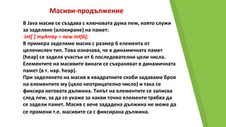Масиви-продължение
В Java масив се създава с ключовата дума new, която служи
за заделяне (алокиране) на памет:
int[ ] myArray = new int[6];
В примера заделяме масив с размер 6 елемента от
целочислен тип. Това означава, че в динамичната памет
(heap) се заделя участък от 6 последователни цели числа.
Елементите на масивите винаги се съхраняват в динамичната
памет (в т. нар. heap).
При заделянето на масив в квадратните скоби задаваме броя
на елементите му (цяло неотрицателно число) и така се
фиксира неговата дължина. Типът на елементите се записва
след new, за да се укаже за какви точно елементи трябва да
се задели памет. Масив с вече зададена дължина не може да
се промени т.е. масивите са с фиксирана дължина.
 
