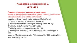 Лабораторно упражнение 5.
Java Lab 5
Пример1. Създавяне на масив от цели числа.
Масив се декларира посредством средни скоби ([ ]) след типа
на елементите или името на масива!!!
class ArrayDemo { public static void main(String[] args)
{ // declares an array of integers int[] anArray;
// allocates memory for 10 integers anArray = new int[10];
// initialize first element anArray[0] = 100;
// initialize second element anArray[1] = 200;
// and so forth anArray[2] = 300; anArray[3] = 400; anArray[4] =
500;
anArray[5] = 600; anArray[6] = 700; anArray[7] = 800; anArray[8] =
900; anArray[9] = 1000;
 