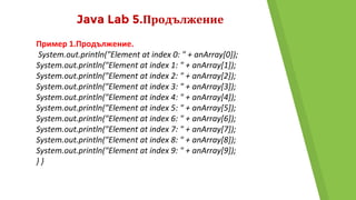 Java Lab 5.Продължение
Пример 1.Продължение.
System.out.println("Element at index 0: " + anArray[0]);
System.out.println("Element at index 1: " + anArray[1]);
System.out.println("Element at index 2: " + anArray[2]);
System.out.println("Element at index 3: " + anArray[3]);
System.out.println("Element at index 4: " + anArray[4]);
System.out.println("Element at index 5: " + anArray[5]);
System.out.println("Element at index 6: " + anArray[6]);
System.out.println("Element at index 7: " + anArray[7]);
System.out.println("Element at index 8: " + anArray[8]);
System.out.println("Element at index 9: " + anArray[9]);
} }
 