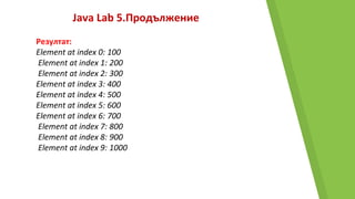 Java Lab 5.Продължение
Резултат:
Element at index 0: 100
Element at index 1: 200
Element at index 2: 300
Element at index 3: 400
Element at index 4: 500
Element at index 5: 600
Element at index 6: 700
Element at index 7: 800
Element at index 8: 900
Element at index 9: 1000
 