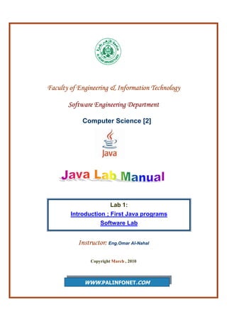 Faculty of Engineering & Information Technology
Software Engineering Department
Computer Science [2]
Instructor: Eng.Omar Al-Nahal
Copyright March , 2010
WWW.PALINFONET.COM
Lab 1:
Introduction ; First Java programs
Software Lab
 