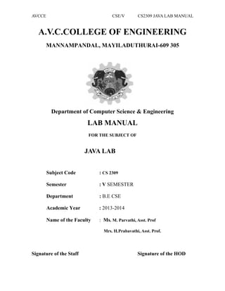 AVCCE CSE/V CS2309 JAVA LAB MANUAL
A.V.C.COLLEGE OF ENGINEERING
MANNAMPANDAL, MAYILADUTHURAI-609 305
Department of Computer Science & Engineering
LAB MANUAL
FOR THE SUBJECT OF
JAVA LAB
Subject Code : CS 2309
Semester : V SEMESTER
Department : B.E CSE
Academic Year : 2013-2014
Name of the Faculty : Ms. M. Parvathi, Asst. Prof
Mrs. H.Prabavathi, Asst. Prof.
Signature of the Staff Signature of the HOD
 