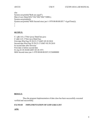 AVCCE CSE/V CS2309 JAVA LAB MANUAL
else
System.out.println("Both are equal");
Date d=new Date(365L*24L*60L*60L*1000L);
System.out.println(d);
System.out.println("Milli Second since jan-1-1970 00:00:00:IST:"+d.getTime());
}
}
OUTPUT:
C: jdk1.6.0_17bin>javac DateClass.java
C:jdk1.6.0_17bin>java DateClass
First date:Wed Sep 29 20:23:17 GMT+05:30 2010
Second date:Wed Sep 29 20:23:17 GMT+05:30 2010
In second date after first:true
First date is before second date
Fri Jan 01 05:30:00 GMT+05:30 1971
Milli Second since jan-1-1970 00:00:00:IST:31536000000
RESULT:
Thus the program Implementation of date class has been successfully executed
verified and successfully.
EX.NO:03 IMPLEMENTATION OF LISP-LIKE-LIST
AIM:
9
 