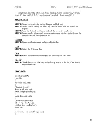 AVCCE CSE/V CS2309 JAVA LAB MANUAL
To implement Lisp-like list in Java. Write basic operations such as 'car', 'cdr', and
'cons'. If L is a list [3, 0, 2, 5], L.car() returns 3, while L.cdr() returns [0,2,5].
ALGORITHM:
STEP 1: Create a node of a list having data part and link part.
STEP 2: Create a menu having the following choices : insert, car, cdr, adjoin and
display.
STEP 3: Read the choice from the user and call the respective m ethods.
STEP 4: Create another class which implements the same interface to implement the
concept of stack through linked list.
INSERT
STEP 1: Create an object of node and append to the list.
CAR
STEP 1: Return the first node data.
CDR
STEP 1: Return all the node (data part) in the list except the first node.
ADJOIN
STEP 1: Check if the node to be inserted is already present in the list, if not present
append to the list.
PROGRAM:
import java.util.*;
class Lisp
{
public int car(List l)
{
Object ob=l.get(0);
String st=ob.toString();
return Integer.parseInt(st);
}
public List cdr(List l)
{
Object ob=l.remove(0);
Object obj[]=l.toArray();
List list=Arrays.asList(obj);
return list;
}
public static void main(String[] args)
{
10
 