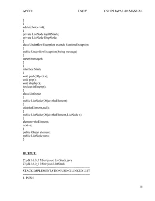 AVCCE CSE/V CS2309 JAVA LAB MANUAL
}
}
while(choice!=4);
}
private ListNode topOfStack;
private ListNode DispNode;
}
class UnderflowException extends RuntimeException
{
public UnderflowException(String message)
{
super(message);
}
}
interface Stack
{
void push(Object x);
void pop();
void display();
boolean isEmpty();
}
class ListNode
{
public ListNode(Object theElement)
{
this(theElement,null);
}
public ListNode(Object theElement,ListNode n)
{
element=theElement;
next=n;
}
public Object element;
public ListNode next;
}
OUTPUT:
C:jdk1.6.0_17bin>javac ListStack.java
C:jdk1.6.0_17bin>java ListStack
------------------------------------------------------------------
STACK IMPLEMENTATION USING LINKED LIST
------------------------------------------------------------------
1. PUSH
14
 