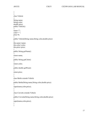 AVCCE CSE/V CS2309 JAVA LAB MANUAL
}
}
class Vehicle
{
String name;
String color;
double price;
public Vehicle()
{
name="";
color=" ";
price=0;
}
public Vehicle(String name,String color,double price)
{
this.name=name;
this.color=color;
this.price=price;
}
public String getName()
{
return name;
}
public String getColor()
{
return color;
}
public double getPrice()
{
return price;
}
}
class Bettle extends Vehicle
{
public Bettle(String name,String color,double price)
{
super(name,color,price);
}
}
class Corvette extends Vehicle
{
public Corvette(String name,String color,double price)
{
super(name,color,price);
}
}
17
 