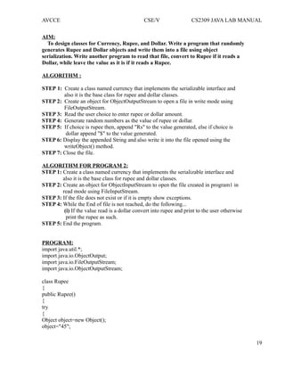 AVCCE CSE/V CS2309 JAVA LAB MANUAL
AIM:
To design classes for Currency, Rupee, and Dollar. Write a program that randomly
generates Rupee and Dollar objects and write them into a file using object
serialization. Write another program to read that file, convert to Rupee if it reads a
Dollar, while leave the value as it is if it reads a Rupee.
ALGORITHM :
STEP 1: Create a class named currency that implements the serializable interface and
also it is the base class for rupee and dollar classes.
STEP 2: Create an object for ObjectOutputStream to open a file in write mode using
FileOutputStream.
STEP 3: Read the user choice to enter rupee or dollar amount.
STEP 4: Generate random numbers as the value of rupee or dollar.
STEP 5: If choice is rupee then, append "Rs" to the value generated, else if choice is
dollar append "$" to the value generated.
STEP 6: Display the appended String and also write it into the file opened using the
writeObject() method.
STEP 7: Close the file.
ALGORITHM FOR PROGRAM 2:
STEP 1: Create a class named currency that implements the serializable interface and
also it is the base class for rupee and dollar classes.
STEP 2: Create an object for ObjectInputStream to open the file created in program1 in
read mode using FileInputStream.
STEP 3: If the file does not exist or if it is empty show exceptions.
STEP 4: While the End of file is not reached, do the following...
(i) If the value read is a dollar convert into rupee and print to the user otherwise
print the rupee as such.
STEP 5: End the program.
PROGRAM:
import java.util.*;
import java.io.ObjectOutput;
import java.io.FileOutputStream;
import java.io.ObjectOutputStream;
class Rupee
{
public Rupee()
{
try
{
Object object=new Object();
object="45";
19
 