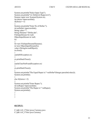 AVCCE CSE/V CS2309 JAVA LAB MANUAL
System.out.println("Select Input Type");
System.out.println("n1.Dollarn2.Rupeenn");
Scanner input=new Scanner(System.in);
int choice=input.nextInt();
if(choice==1)
{
System.out.println("Enter No of Dollar:");
int noDollar=input.nextInt();
String value="";
String filename="Dollar.dat";
FileInputStream fis=null;
ObjectInputStream in=null;
try
{
fis=new FileInputStream(filename);
in=new ObjectInputStream(fis);
value=(String)in.readObject();
in.close();
}
catch(IOException ex)
{
ex.printStackTrace();
}
catch(ClassNotFoundException ex)
{
ex.printStackTrace();
}
System.out.println("The Equal Rupee is:"+noDollar*(Integer.parseInt(value)));
System.out.println();
}
else if(choice==2)
{
System.out.println("Enter Rupee:");
int noRupee=input.nextInt();
System.out.println("The Rupee is:"+noRupee);
System.out.println();
}
}
}
OUTPUT:
C:jdk1.6.0_17bin>javac Currency.java
C:jdk1.6.0_17bin>java Currency
21
 