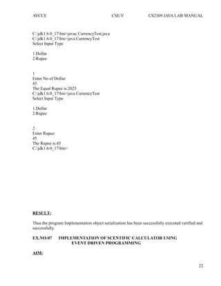 AVCCE CSE/V CS2309 JAVA LAB MANUAL
C:jdk1.6.0_17bin>javac CurrencyTest.java
C:jdk1.6.0_17bin>java CurrencyTest
Select Input Type
1.Dollar
2.Rupee
1
Enter No of Dollar:
45
The Equal Rupee is:2025
C:jdk1.6.0_17bin>java CurrencyTest
Select Input Type
1.Dollar
2.Rupee
2
Enter Rupee:
45
The Rupee is:45
C:jdk1.6.0_17bin>
RESULT:
Thus the program Implementation object serialization has been successfully executed verified and
successfully.
EX.NO:07 IMPLEMENTATION OF SCENTIFIC CALCULATOR USING
EVENT DRIVEN PROGRAMMING
AIM:
22
 