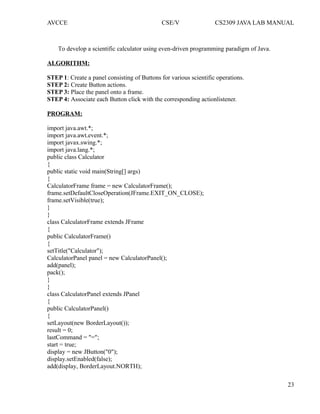 AVCCE CSE/V CS2309 JAVA LAB MANUAL
To develop a scientific calculator using even-driven programming paradigm of Java.
ALGORITHM:
STEP 1: Create a panel consisting of Buttons for various scientific operations.
STEP 2: Create Button actions.
STEP 3: Place the panel onto a frame.
STEP 4: Associate each Button click with the corresponding actionlistener.
PROGRAM:
import java.awt.*;
import java.awt.event.*;
import javax.swing.*;
import java.lang.*;
public class Calculator
{
public static void main(String[] args)
{
CalculatorFrame frame = new CalculatorFrame();
frame.setDefaultCloseOperation(JFrame.EXIT_ON_CLOSE);
frame.setVisible(true);
}
}
class CalculatorFrame extends JFrame
{
public CalculatorFrame()
{
setTitle("Calculator");
CalculatorPanel panel = new CalculatorPanel();
add(panel);
pack();
}
}
class CalculatorPanel extends JPanel
{
public CalculatorPanel()
{
setLayout(new BorderLayout());
result = 0;
lastCommand = "=";
start = true;
display = new JButton("0");
display.setEnabled(false);
add(display, BorderLayout.NORTH);
23
 