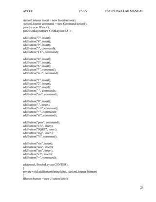 AVCCE CSE/V CS2309 JAVA LAB MANUAL
ActionListener insert = new InsertAction();
ActionListener command = new CommandAction();
panel = new JPanel();
panel.setLayout(new GridLayout(6,5));
addButton("7", insert);
addButton("8", insert);
addButton("9", insert);
addButton("/", command);
addButton("CE", command);
addButton("4", insert);
addButton("5", insert);
addButton("6", insert);
addButton("*", command);
addButton("m+", command);
addButton("1", insert);
addButton("2", insert);
addButton("3", insert);
addButton("-", command);
addButton("m-", command);
addButton("0", insert);
addButton(".", insert);
addButton("+/-", command);
addButton("+", command);
addButton("n!", command);
addButton("pow", command);
addButton("1/x", insert);
addButton("SQRT", insert);
addButton("log", insert);
addButton("%", command);
addButton("sin", insert);
addButton("cos", insert);
addButton("tan", insert);
addButton("x2", insert);
addButton("=", command);
add(panel, BorderLayout.CENTER);
}
private void addButton(String label, ActionListener listener)
{
JButton button = new JButton(label);
24
 