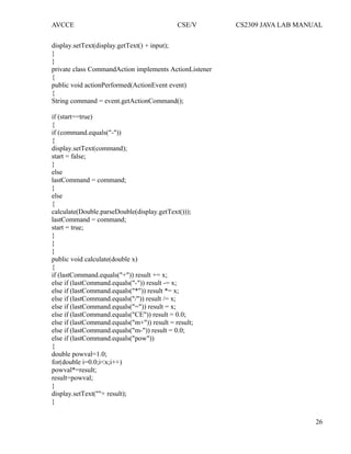 AVCCE CSE/V CS2309 JAVA LAB MANUAL
display.setText(display.getText() + input);
}
}
private class CommandAction implements ActionListener
{
public void actionPerformed(ActionEvent event)
{
String command = event.getActionCommand();
if (start==true)
{
if (command.equals("-"))
{
display.setText(command);
start = false;
}
else
lastCommand = command;
}
else
{
calculate(Double.parseDouble(display.getText()));
lastCommand = command;
start = true;
}
}
}
public void calculate(double x)
{
if (lastCommand.equals("+")) result += x;
else if (lastCommand.equals("-")) result -= x;
else if (lastCommand.equals("*")) result *= x;
else if (lastCommand.equals("/")) result /= x;
else if (lastCommand.equals("=")) result = x;
else if (lastCommand.equals("CE")) result = 0.0;
else if (lastCommand.equals("m+")) result = result;
else if (lastCommand.equals("m-")) result = 0.0;
else if (lastCommand.equals("pow"))
{
double powval=1.0;
for(double i=0.0;i<x;i++)
powval*=result;
result=powval;
}
display.setText(""+ result);
}
26
 
