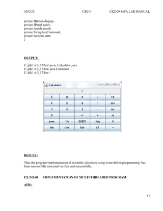 AVCCE CSE/V CS2309 JAVA LAB MANUAL
private JButton display;
private JPanel panel;
private double result;
private String lastCommand;
private boolean start;
}
OUTPUT:
C:jdk1.6.0_17bin>javac Calculator.java
C:jdk1.6.0_17bin>java Calculator
C:jdk1.6.0_17bin>
RESULT:
Thus the program Implementation of scientific calculator using event driven programming has
been successfully executed verified and successfully.
EX.NO:08 IMPLEMENTATION OF MULTI THREADED PROGRAM
AIM:
27
 