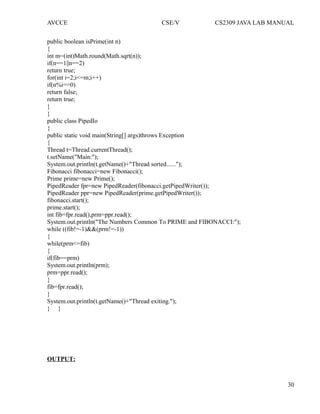 AVCCE CSE/V CS2309 JAVA LAB MANUAL
public boolean isPrime(int n)
{
int m=(int)Math.round(Math.sqrt(n));
if(n==1||n==2)
return true;
for(int i=2;i<=m;i++)
if(n%i==0)
return false;
return true;
}
}
public class PipedIo
{
public static void main(String[] args)throws Exception
{
Thread t=Thread.currentThread();
t.setName("Main:");
System.out.println(t.getName()+"Thread sorted......");
Fibonacci fibonacci=new Fibonacci();
Prime prime=new Prime();
PipedReader fpr=new PipedReader(fibonacci.getPipedWriter());
PipedReader ppr=new PipedReader(prime.getPipedWriter());
fibonacci.start();
prime.start();
int fib=fpr.read(),prm=ppr.read();
System.out.println("The Numbers Common To PRIME and FIBONACCI:");
while ((fib!=-1)&&(prm!=-1))
{
while(prm<=fib)
{
if(fib==prm)
System.out.println(prm);
prm=ppr.read();
}
fib=fpr.read();
}
System.out.println(t.getName()+"Thread exiting.");
} }
OUTPUT:
30
 