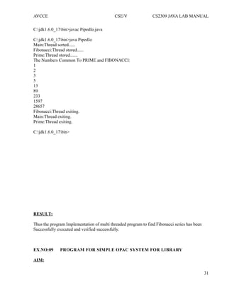 AVCCE CSE/V CS2309 JAVA LAB MANUAL
C:jdk1.6.0_17bin>javac PipedIo.java
C:jdk1.6.0_17bin>java PipedIo
Main:Thread sorted......
Fibonacci:Thread stored......
Prime:Thread stored.......
The Numbers Common To PRIME and FIBONACCI:
1
2
3
5
13
89
233
1597
28657
Fibonacci:Thread exiting.
Main:Thread exiting.
Prime:Thread exiting.
C:jdk1.6.0_17bin>
RESULT:
Thus the program Implementation of multi threaded program to find Fibonacci series has been
Successfully executed and verified successfully.
EX.NO:09 PROGRAM FOR SIMPLE OPAC SYSTEM FOR LIBRARY
AIM:
31
 