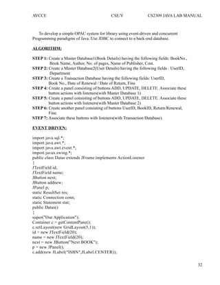 AVCCE CSE/V CS2309 JAVA LAB MANUAL
To develop a simple OPAC system for library using event-driven and concurrent
Programming paradigms of Java. Use JDBC to connect to a back-end database.
ALGORITHM:
STEP 1: Create a Master Database1(Book Details) having the following fields: BookNo.,
Book Name, Author, No. of pages, Name of Publisher, Cost.
STEP 2: Create a Master Database2(User Details) having the following fields : UserID,
Department
STEP 3: Create a Transaction Database having the following fields: UserID,
Book No., Date of Renewal / Date of Return, Fine
STEP 4: Create a panel consisting of buttons ADD, UPDATE, DELETE. Associate these
button actions with listeners(with Master Database 1)
STEP 5: Create a panel consisting of buttons ADD, UPDATE, DELETE. Associate these
button actions with listeners(with Master Database 2)
STEP 6: Create another panel consisting of buttons UserID, BookID, Return/Renewal,
Fine.
STEP 7: Associate these buttons with listeners(with Transaction Database).
EVENT DRIVEN:
import java.sql.*;
import java.awt.*;
import java.awt.event.*;
import javax.swing.*;
public class Datas extends JFrame implements ActionListener
{
JTextField id;
JTextField name;
JButton next;
JButton addnew;
JPanel p;
static ResultSet res;
static Connection conn;
static Statement stat;
public Datas()
{
super("Our Application");
Container c = getContentPane();
c.setLayout(new GridLayout(5,1));
id = new JTextField(20);
name = new JTextField(20);
next = new JButton("Next BOOK");
p = new JPanel();
c.add(new JLabel("ISBN",JLabel.CENTER));
32
 