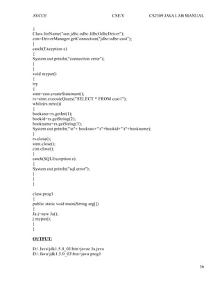 AVCCE CSE/V CS2309 JAVA LAB MANUAL
{
Class.forName("sun.jdbc.odbc.JdbcOdbcDriver");
con=DriverManager.getConnection("jdbc:odbc:cust");
}
catch(Exception e)
{
System.out.println("connection error");
}
}
void myput()
{
try
{
stmt=con.createStatement();
rs=stmt.executeQuery("SELECT * FROM cust1");
while(rs.next())
{
booksno=rs.getInt(1);
bookid=rs.getString(2);
bookname=rs.getString(3);
System.out.println("n"+ booksno+"t"+bookid+"t"+bookname);
}
rs.close();
stmt.close();
con.close();
}
catch(SQLException e)
{
System.out.println("sql error");
}
}
}
class prog1
{
public static void main(String arg[])
{
Ja j=new Ja();
j.myput();
}
}
OUTPUT:
D: Javajdk1.5.0_03bin>javac Ja.java
D: Javajdk1.5.0_03bin>java prog1
36
 