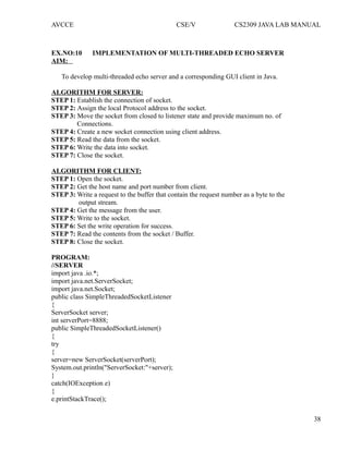 AVCCE CSE/V CS2309 JAVA LAB MANUAL
EX.NO:10 IMPLEMENTATION OF MULTI-THREADED ECHO SERVER
AIM:
To develop multi-threaded echo server and a corresponding GUI client in Java.
ALGORITHM FOR SERVER:
STEP 1: Establish the connection of socket.
STEP 2: Assign the local Protocol address to the socket.
STEP 3: Move the socket from closed to listener state and provide maximum no. of
Connections.
STEP 4: Create a new socket connection using client address.
STEP 5: Read the data from the socket.
STEP 6: Write the data into socket.
STEP 7: Close the socket.
ALGORITHM FOR CLIENT:
STEP 1: Open the socket.
STEP 2: Get the host name and port number from client.
STEP 3: Write a request to the buffer that contain the request number as a byte to the
output stream.
STEP 4: Get the message from the user.
STEP 5: Write to the socket.
STEP 6: Set the write operation for success.
STEP 7: Read the contents from the socket / Buffer.
STEP 8: Close the socket.
PROGRAM:
//SERVER
import java .io.*;
import java.net.ServerSocket;
import java.net.Socket;
public class SimpleThreadedSocketListener
{
ServerSocket server;
int serverPort=8888;
public SimpleThreadedSocketListener()
{
try
{
server=new ServerSocket(serverPort);
System.out.println("ServerSocket:"+server);
}
catch(IOException e)
{
e.printStackTrace();
38
 
