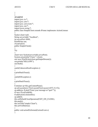 AVCCE CSE/V CS2309 JAVA LAB MANUAL
}
}
//CLIENT
import java .io.*;
import java .awt.*;
import java .awt.event.*;
import java .net.*;
import javax.swing.*;
public class SimpleClient extends JFrame implements ActionListener
{
Socket client=null;
String serverAddr="localhost";
int serverPort=8888;
PrintWriter out;
JTextField tf;
public SimpleClient()
{
Try
{
client=new Socket(serverAddr,serverPort);
System.out.println("Client:"+client);
out=new PrintWriter(client.getOutputStream());
out.println("HELLOW");
out.flush();
}
catch(UnknownHostException e)
{
e.printStackTrace();
}
catch(IOException e)
{
e.printStackTrace();
}
Container cp=this.getContentPane();
cp.setLayout(new FlowLayout(FlowLayout.LEFT,15,15));
cp.add(new JLabel("Enter your message or"quit""));
tf=new JTextField(40);
tf.addActionListener(this);
cp.add(tf);
this.setDefaultCloseOperation(EXIT_ON_CLOSE);
this.pack();
this.setTitle("simple Client");
this.setVisible(true);
}
public void actionPerformed(ActionEvent e)
{
40
 