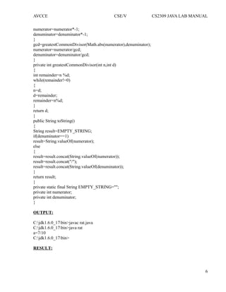 AVCCE CSE/V CS2309 JAVA LAB MANUAL
numerator=numerator*-1;
denuminator=denuminator*-1;
}
gcd=greatestCommonDivisor(Math.abs(numerator),denuminator);
numerator=numerator/gcd;
denuminator=denuminator/gcd;
}
private int greatestCommonDivisor(int n,int d)
{
int remainder=n %d;
while(remainder!=0)
{
n=d;
d=remainder;
remainder=n%d;
}
return d;
}
public String toString()
{
String result=EMPTY_STRING;
if(denuminator==1)
result=String.valueOf(numerator);
else
{
result=result.concat(String.valueOf(numerator));
result=result.concat("/");
result=result.concat(String.valueOf(denuminator));
}
return result;
}
private static final String EMPTY_STRING="";
private int numerator;
private int denuminator;
}
OUTPUT:
C:jdk1.6.0_17bin>javac rat.java
C:jdk1.6.0_17bin>java rat
a=7/10
C:jdk1.6.0_17bin>
RESULT:
6
 