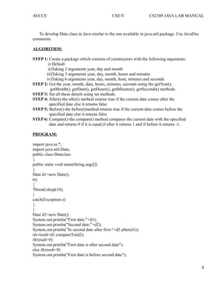 AVCCE CSE/V CS2309 JAVA LAB MANUAL
To develop Date class in Java similar to the one available in java.util package. Use JavaDoc
comments.
ALGORITHM:
STEP 1: Create a package which consists of constructors with the following arguments:
i) Default
ii)Taking 3 arguments year, day and month
iii)Taking 5 arguments year, day, month, hours and minutes
iv)Taking 6 arguments year, day, month, hour, minutes and seconds
STEP 2: Get the year, month, date, hours, minutes, seconds using the getYear(),
getMonth(), getDate(), getHours(), getMinutes(), getSeconds() methods.
STEP 3: Set all these details using set methods.
STEP 4: After()-the after() method returns true if the current date comes after the
specified date else it returns false
STEP 5: Before()-the before()method returns true if the current date comes before the
specified date else it returns false
STEP 6: Compare()-the compare() method compares the current date with the specified
date and returns 0 if it is equal,if after it returns 1 and if before it returns -1.
PROGRAM:
import java.io.*;
import java.util.Date;
public class Dateclass
{
public static void main(String args[])
{
Date d1=new Date();
try
{
Thread.sleep(10);
}
catch(Exception e)
{
}
Date d2=new Date();
System.out.println("First date:"+d1);
System.out.println("Second date:"+d2);
System.out.println("In second date after first:"+d2.after(d1));
int result=d1.compareTo(d2);
if(result>0)
System.out.println("First date is after second date");
else if(result<0)
System.out.println("First date is before second date");
8
 