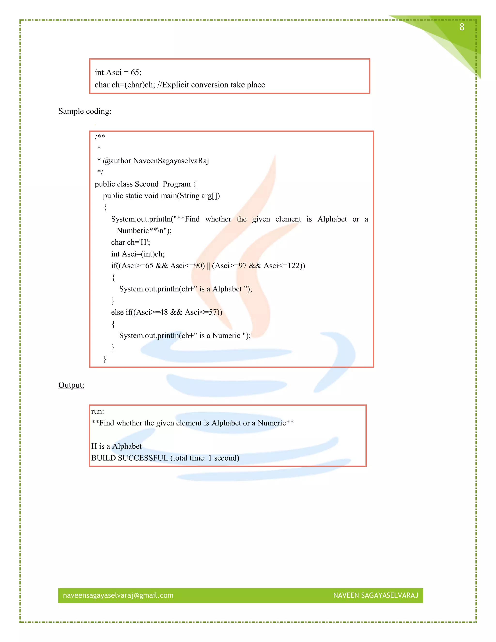 naveensagayaselvaraj@gmail.com NAVEEN SAGAYASELVARAJ
8
int Asci = 65;
char ch=(char)ch; //Explicit conversion take place
Sample coding:
/**
*
* @author NaveenSagayaselvaRaj
*/
public class Second_Program {
public static void main(String arg[])
{
System.out.println("**Find whether the given element is Alphabet or a
Numberic**n");
char ch='H';
int Asci=(int)ch;
if((Asci>=65 && Asci<=90) || (Asci>=97 && Asci<=122))
{
System.out.println(ch+" is a Alphabet ");
}
else if((Asci>=48 && Asci<=57))
{
System.out.println(ch+" is a Numeric ");
}
}
Output:
run:
**Find whether the given element is Alphabet or a Numeric**
H is a Alphabet
BUILD SUCCESSFUL (total time: 1 second)
 