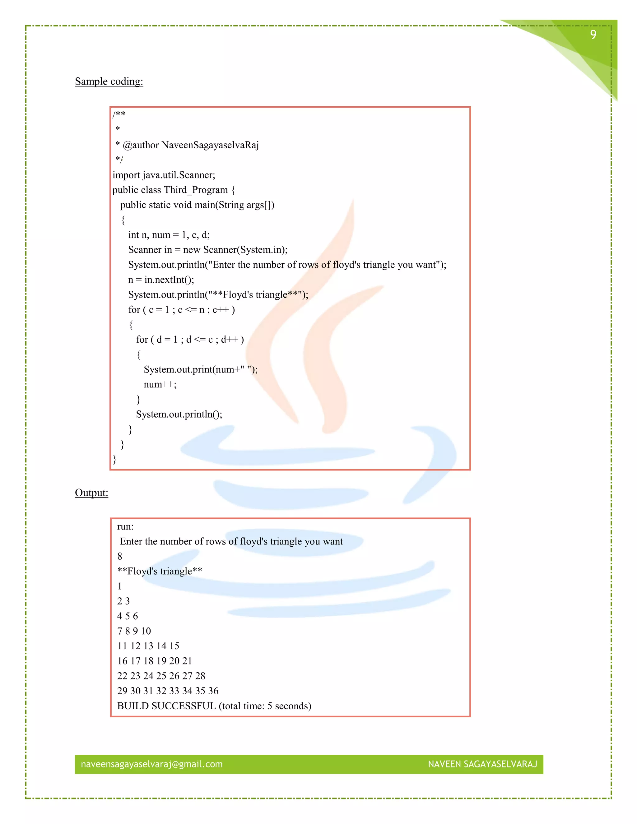 naveensagayaselvaraj@gmail.com NAVEEN SAGAYASELVARAJ
9
Sample coding:
/**
*
* @author NaveenSagayaselvaRaj
*/
import java.util.Scanner;
public class Third_Program {
public static void main(String args[])
{
int n, num = 1, c, d;
Scanner in = new Scanner(System.in);
System.out.println("Enter the number of rows of floyd's triangle you want");
n = in.nextInt();
System.out.println("**Floyd's triangle**");
for ( c = 1 ; c <= n ; c++ )
{
for ( d = 1 ; d <= c ; d++ )
{
System.out.print(num+" ");
num++;
}
System.out.println();
}
}
}
Output:
run:
Enter the number of rows of floyd's triangle you want
8
**Floyd's triangle**
1
2 3
4 5 6
7 8 9 10
11 12 13 14 15
16 17 18 19 20 21
22 23 24 25 26 27 28
29 30 31 32 33 34 35 36
BUILD SUCCESSFUL (total time: 5 seconds)
 