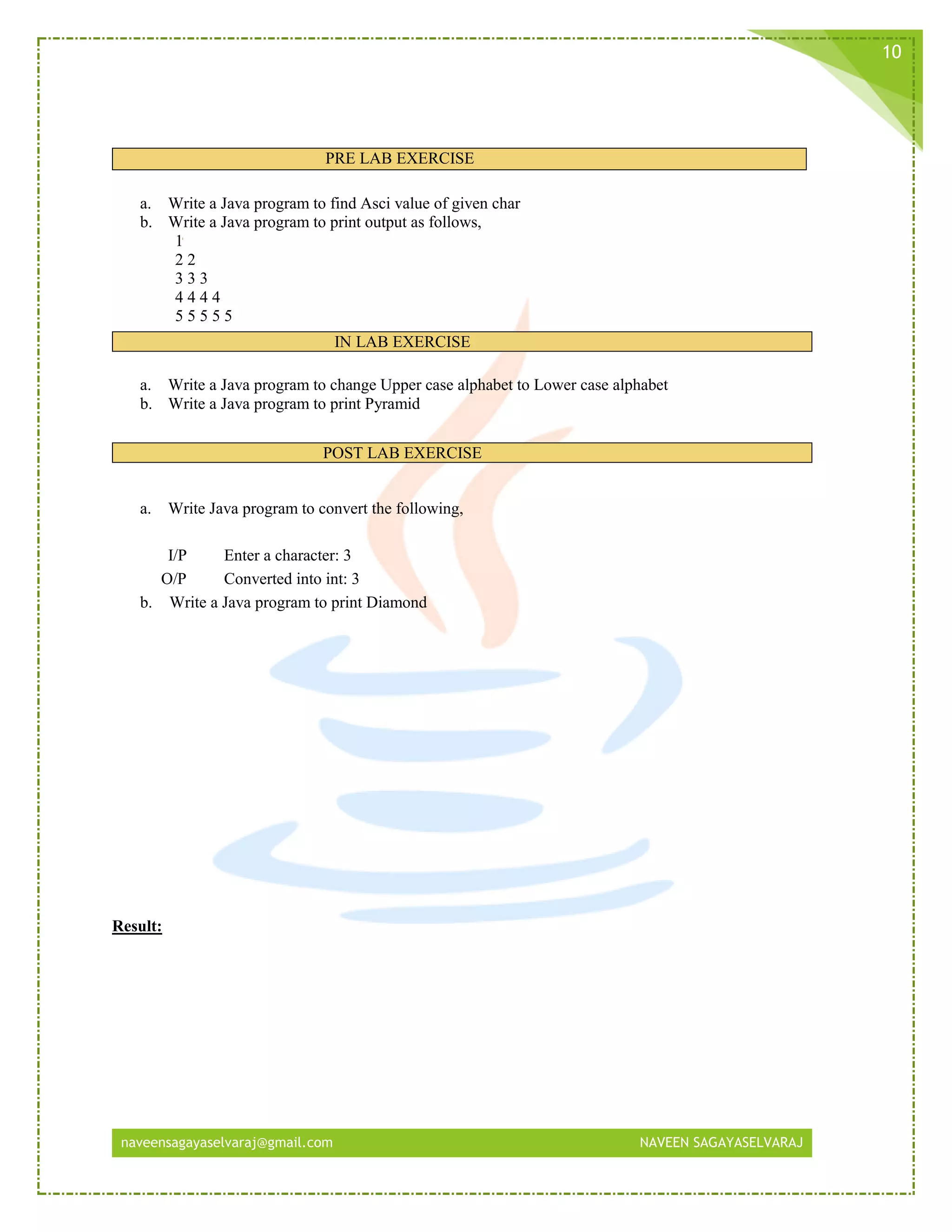 naveensagayaselvaraj@gmail.com NAVEEN SAGAYASELVARAJ
10
PRE LAB EXERCISE
a. Write a Java program to find Asci value of given char
b. Write a Java program to print output as follows,
1
2 2
3 3 3
4 4 4 4
5 5 5 5 5
IN LAB EXERCISE
a. Write a Java program to change Upper case alphabet to Lower case alphabet
b. Write a Java program to print Pyramid
POST LAB EXERCISE
a. Write Java program to convert the following,
I/P Enter a character: 3
O/P Converted into int: 3
b. Write a Java program to print Diamond
Result:
 