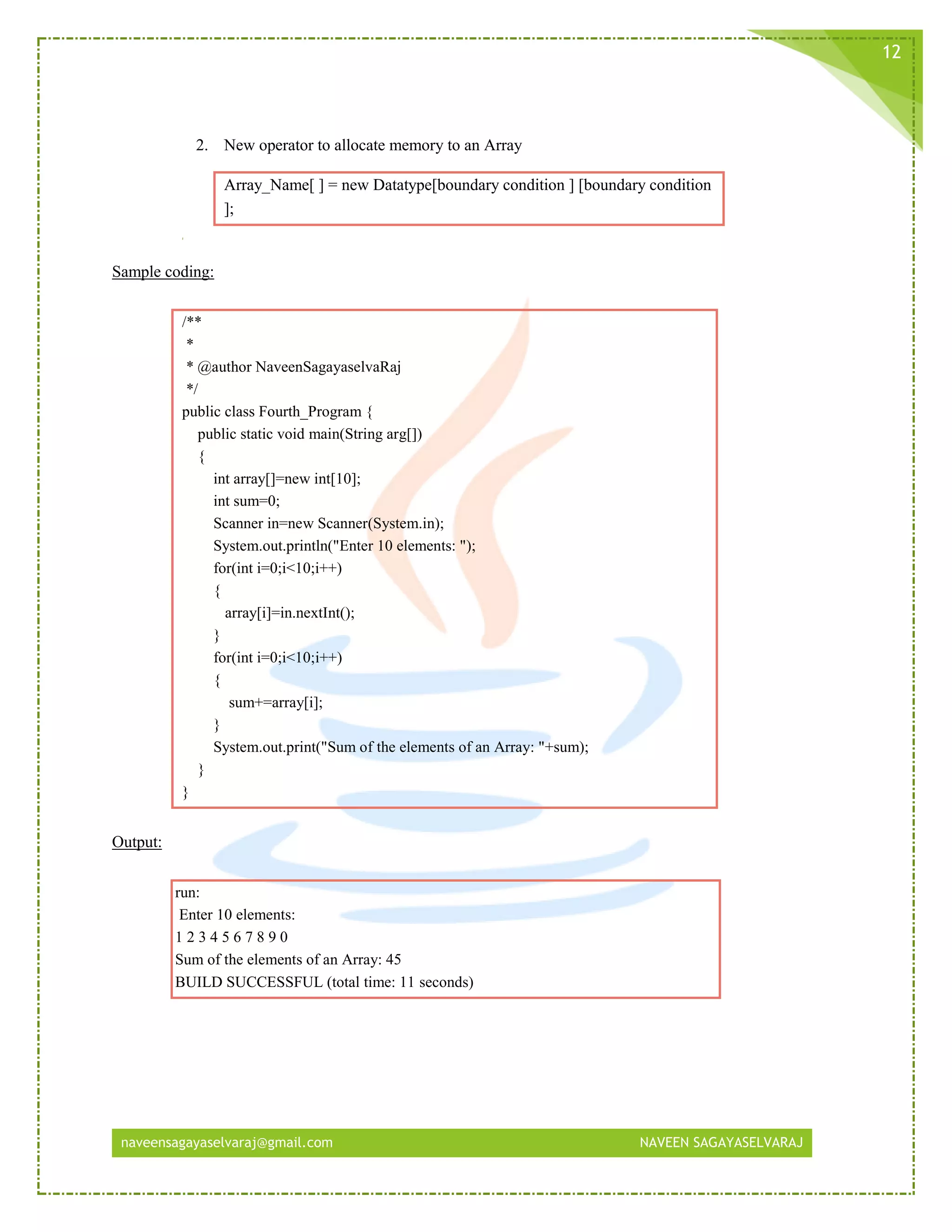 naveensagayaselvaraj@gmail.com NAVEEN SAGAYASELVARAJ
12
2. New operator to allocate memory to an Array
Array_Name[ ] = new Datatype[boundary condition ] [boundary condition
];
Sample coding:
/**
*
* @author NaveenSagayaselvaRaj
*/
public class Fourth_Program {
public static void main(String arg[])
{
int array[]=new int[10];
int sum=0;
Scanner in=new Scanner(System.in);
System.out.println("Enter 10 elements: ");
for(int i=0;i<10;i++)
{
array[i]=in.nextInt();
}
for(int i=0;i<10;i++)
{
sum+=array[i];
}
System.out.print("Sum of the elements of an Array: "+sum);
}
}
Output:
run:
Enter 10 elements:
1 2 3 4 5 6 7 8 9 0
Sum of the elements of an Array: 45
BUILD SUCCESSFUL (total time: 11 seconds)
 