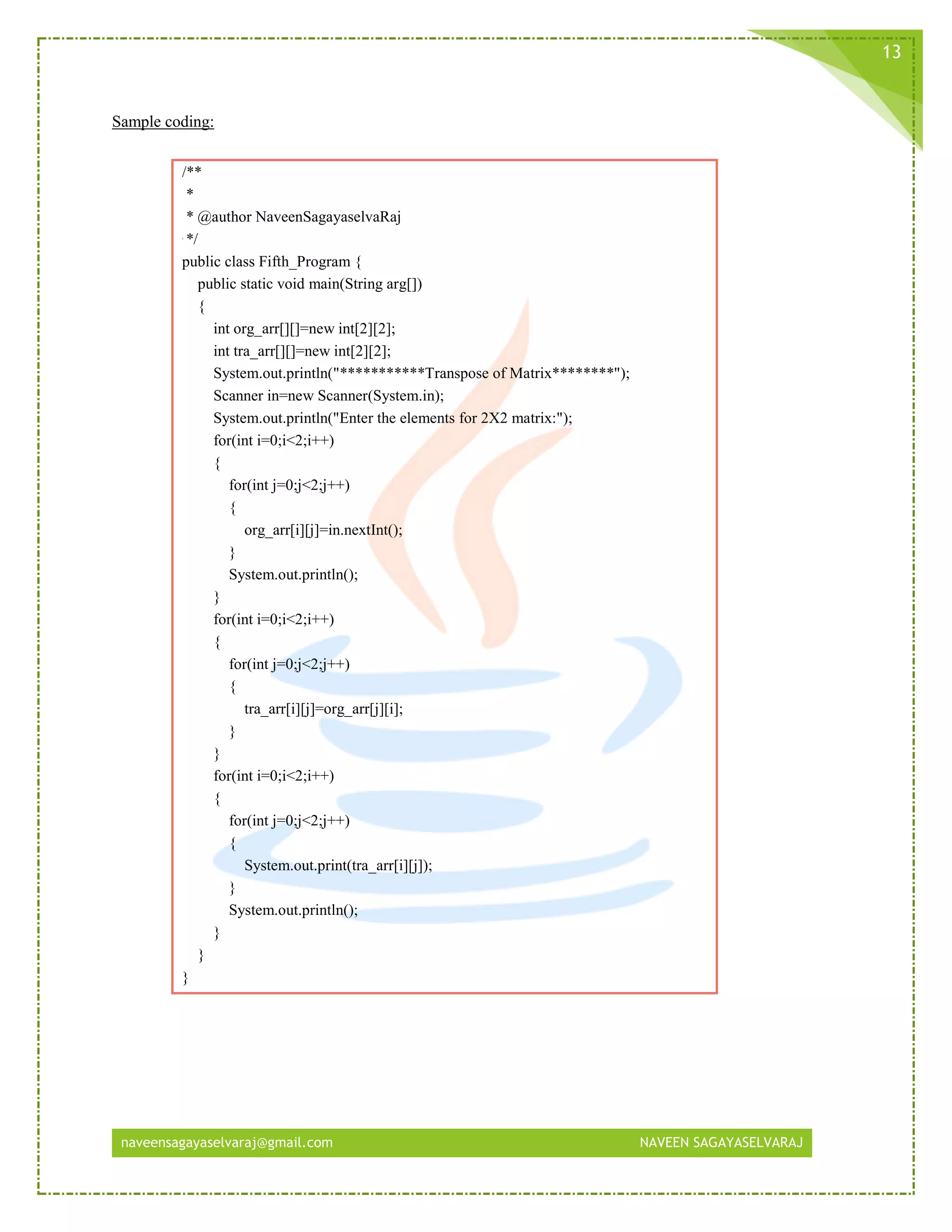 naveensagayaselvaraj@gmail.com NAVEEN SAGAYASELVARAJ
13
Sample coding:
/**
*
* @author NaveenSagayaselvaRaj
*/
public class Fifth_Program {
public static void main(String arg[])
{
int org_arr[][]=new int[2][2];
int tra_arr[][]=new int[2][2];
System.out.println("***********Transpose of Matrix********");
Scanner in=new Scanner(System.in);
System.out.println("Enter the elements for 2X2 matrix:");
for(int i=0;i<2;i++)
{
for(int j=0;j<2;j++)
{
org_arr[i][j]=in.nextInt();
}
System.out.println();
}
for(int i=0;i<2;i++)
{
for(int j=0;j<2;j++)
{
tra_arr[i][j]=org_arr[j][i];
}
}
for(int i=0;i<2;i++)
{
for(int j=0;j<2;j++)
{
System.out.print(tra_arr[i][j]);
}
System.out.println();
}
}
}
 