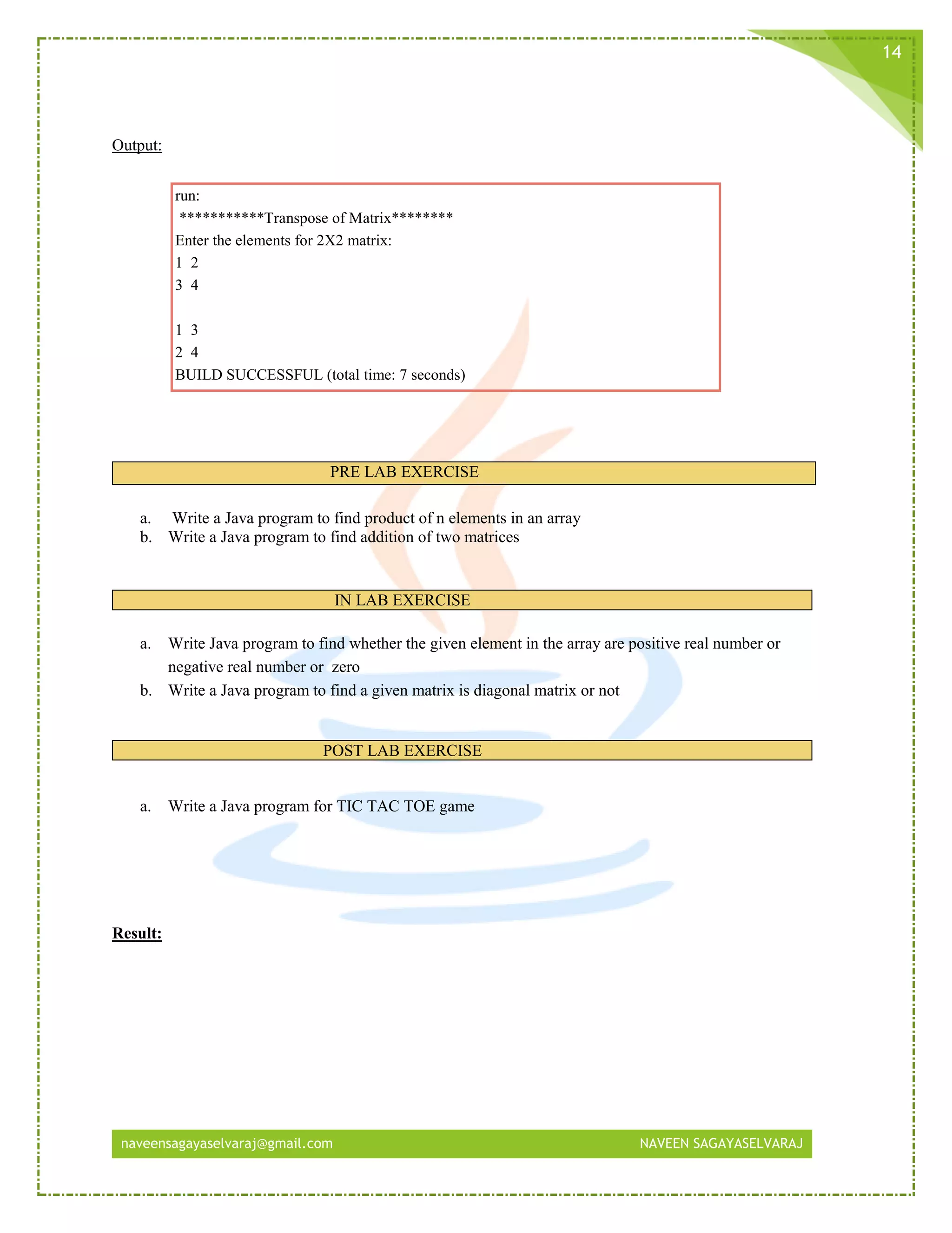naveensagayaselvaraj@gmail.com NAVEEN SAGAYASELVARAJ
14
Output:
run:
***********Transpose of Matrix********
Enter the elements for 2X2 matrix:
1 2
3 4
1 3
2 4
BUILD SUCCESSFUL (total time: 7 seconds)
PRE LAB EXERCISE
a. Write a Java program to find product of n elements in an array
b. Write a Java program to find addition of two matrices
IN LAB EXERCISE
a. Write Java program to find whether the given element in the array are positive real number or
negative real number or zero
b. Write a Java program to find a given matrix is diagonal matrix or not
POST LAB EXERCISE
a. Write a Java program for TIC TAC TOE game
Result:
 