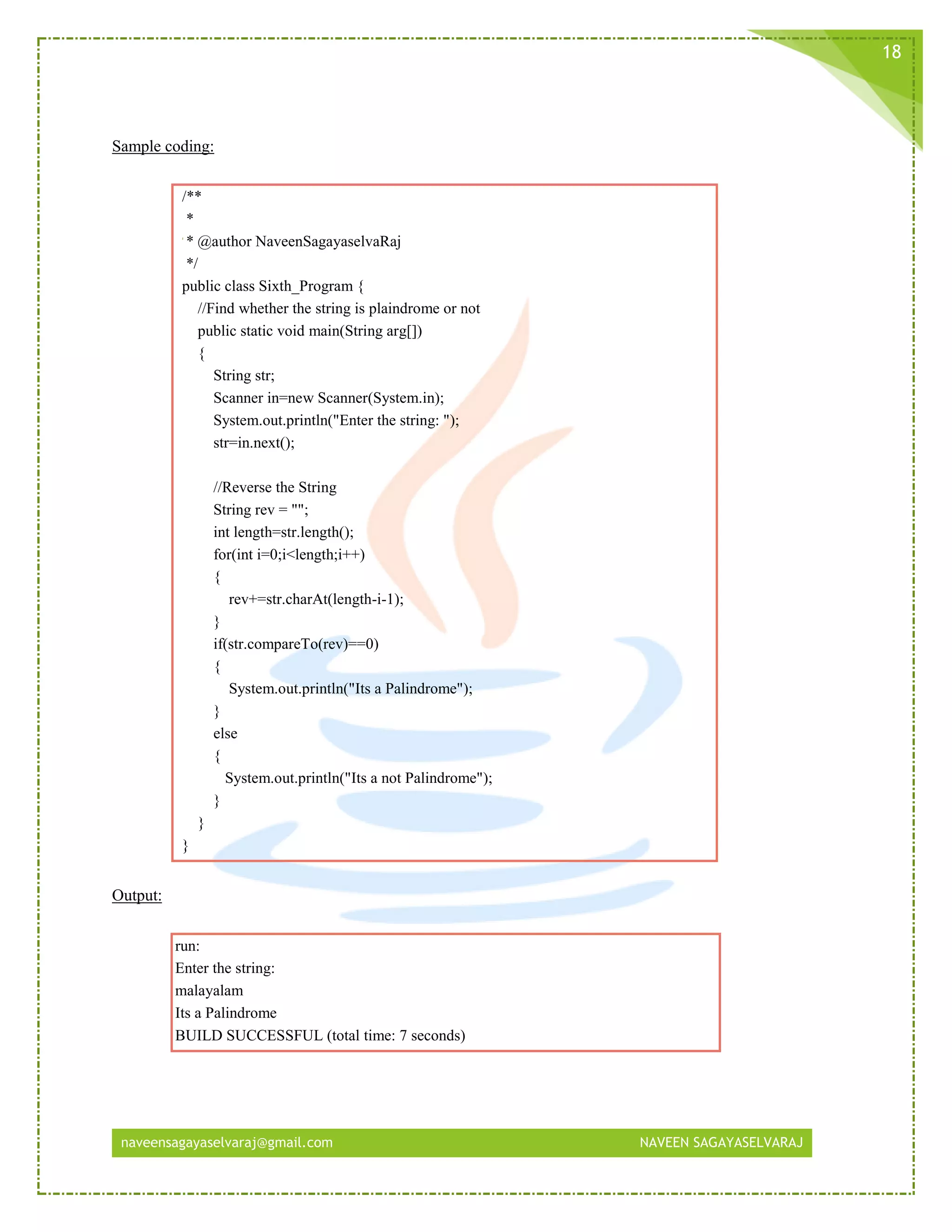 naveensagayaselvaraj@gmail.com NAVEEN SAGAYASELVARAJ
18
Sample coding:
/**
*
* @author NaveenSagayaselvaRaj
*/
public class Sixth_Program {
//Find whether the string is plaindrome or not
public static void main(String arg[])
{
String str;
Scanner in=new Scanner(System.in);
System.out.println("Enter the string: ");
str=in.next();
//Reverse the String
String rev = "";
int length=str.length();
for(int i=0;i<length;i++)
{
rev+=str.charAt(length-i-1);
}
if(str.compareTo(rev)==0)
{
System.out.println("Its a Palindrome");
}
else
{
System.out.println("Its a not Palindrome");
}
}
}
Output:
run:
Enter the string:
malayalam
Its a Palindrome
BUILD SUCCESSFUL (total time: 7 seconds)
 