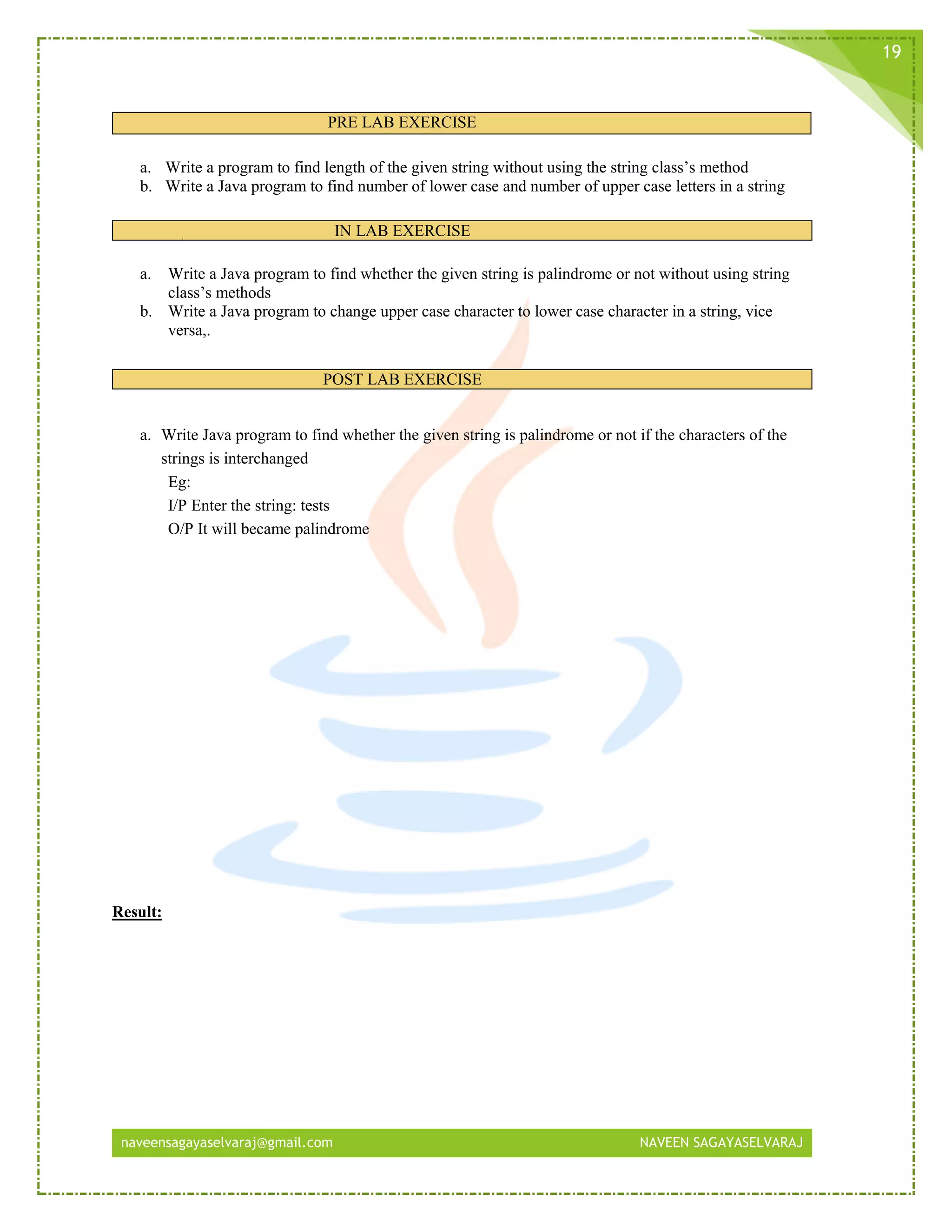 naveensagayaselvaraj@gmail.com NAVEEN SAGAYASELVARAJ
19
PRE LAB EXERCISE
a. Write a program to find length of the given string without using the string class’s method
b. Write a Java program to find number of lower case and number of upper case letters in a string
IN LAB EXERCISE
a. Write a Java program to find whether the given string is palindrome or not without using string
class’s methods
b. Write a Java program to change upper case character to lower case character in a string, vice
versa,.
POST LAB EXERCISE
a. Write Java program to find whether the given string is palindrome or not if the characters of the
strings is interchanged
Eg:
I/P Enter the string: tests
O/P It will became palindrome
Result:
 