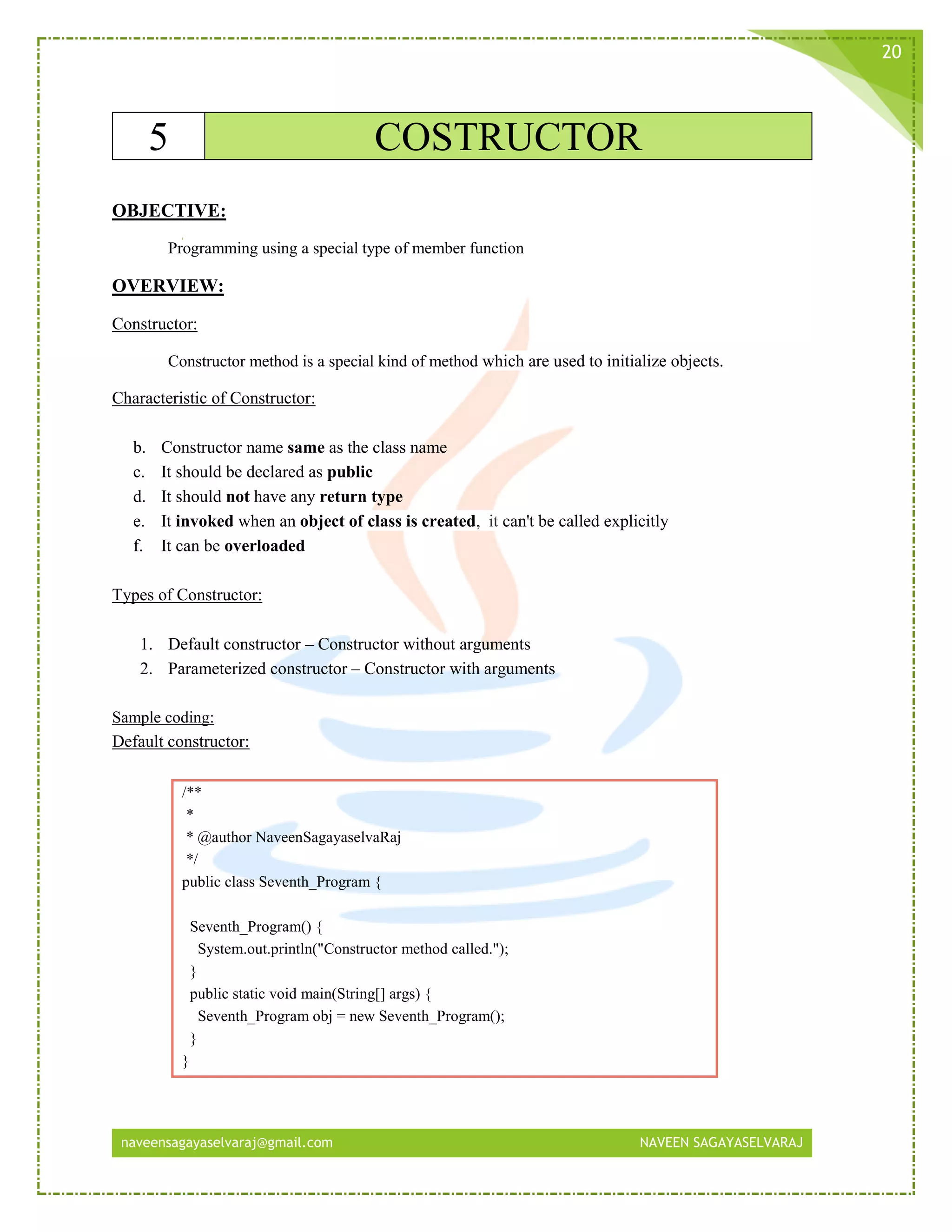 naveensagayaselvaraj@gmail.com NAVEEN SAGAYASELVARAJ
20
5 COSTRUCTOR
OBJECTIVE:
Programming using a special type of member function
OVERVIEW:
Constructor:
Constructor method is a special kind of method which are used to initialize objects.
Characteristic of Constructor:
b. Constructor name same as the class name
c. It should be declared as public
d. It should not have any return type
e. It invoked when an object of class is created, it can't be called explicitly
f. It can be overloaded
Types of Constructor:
1. Default constructor – Constructor without arguments
2. Parameterized constructor – Constructor with arguments
Sample coding:
Default constructor:
/**
*
* @author NaveenSagayaselvaRaj
*/
public class Seventh_Program {
Seventh_Program() {
System.out.println("Constructor method called.");
}
public static void main(String[] args) {
Seventh_Program obj = new Seventh_Program();
}
}
 