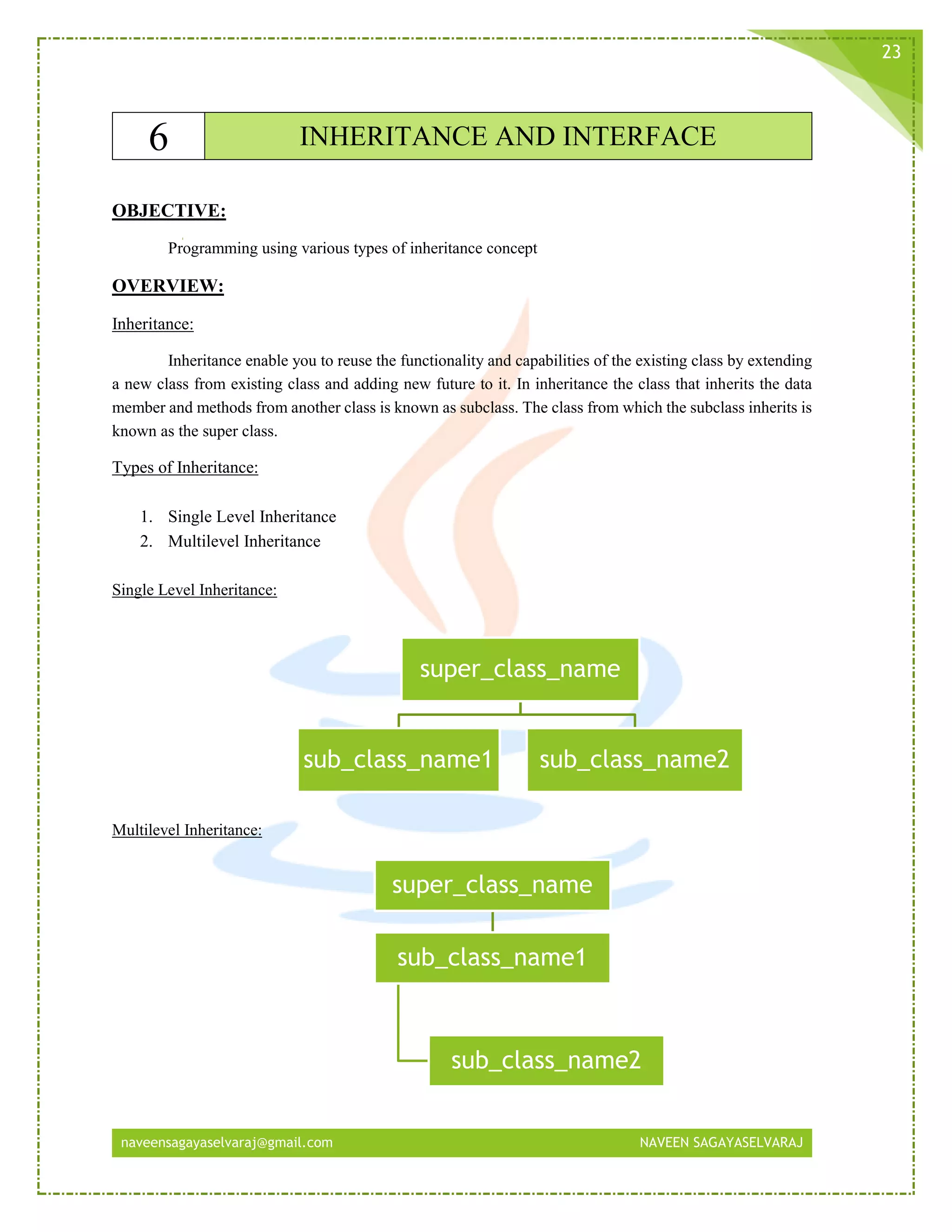 naveensagayaselvaraj@gmail.com NAVEEN SAGAYASELVARAJ
23
6 INHERITANCE AND INTERFACE
OBJECTIVE:
Programming using various types of inheritance concept
OVERVIEW:
Inheritance:
Inheritance enable you to reuse the functionality and capabilities of the existing class by extending
a new class from existing class and adding new future to it. In inheritance the class that inherits the data
member and methods from another class is known as subclass. The class from which the subclass inherits is
known as the super class.
Types of Inheritance:
1. Single Level Inheritance
2. Multilevel Inheritance
Single Level Inheritance:
Multilevel Inheritance:
super_class_name
sub_class_name1 sub_class_name2
super_class_name
sub_class_name1
sub_class_name2
 