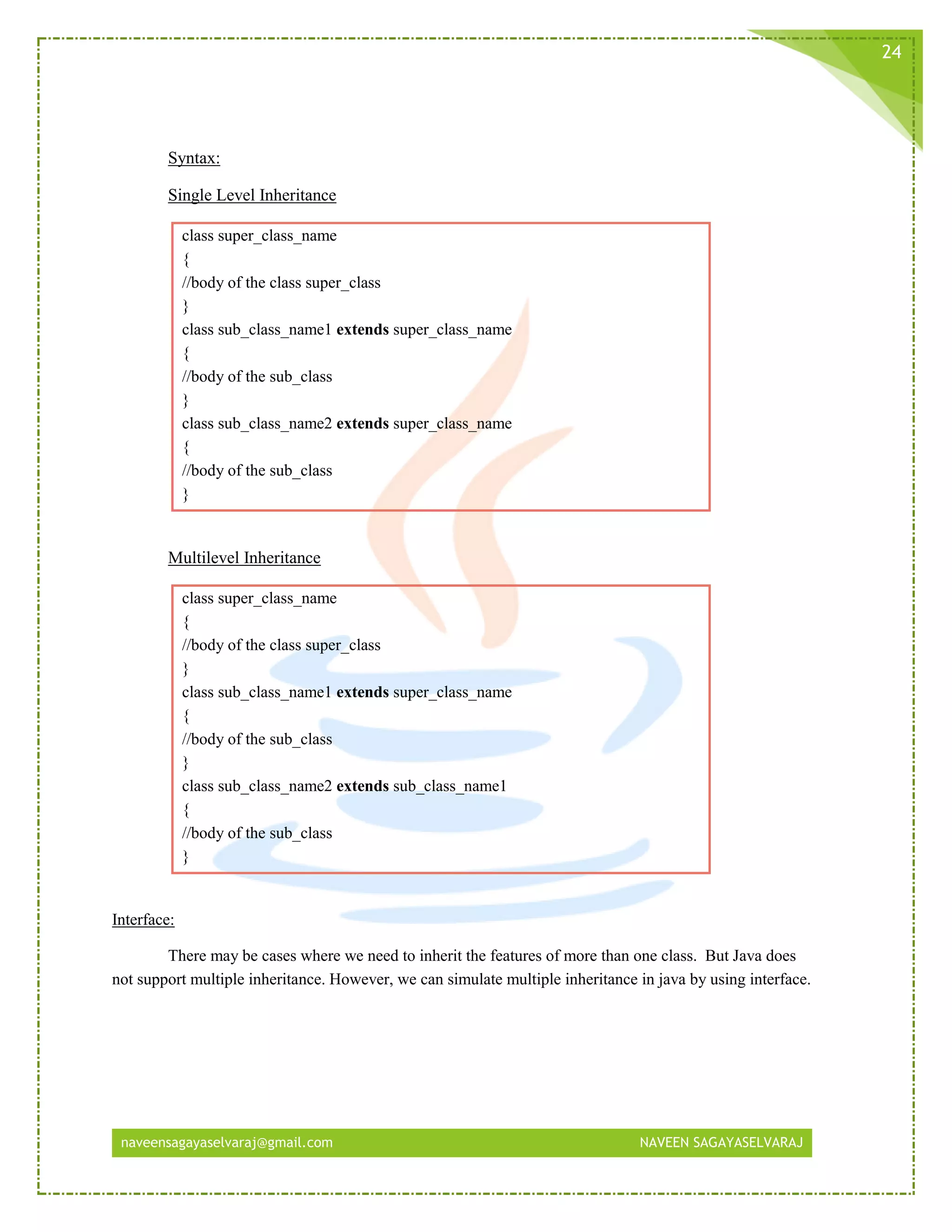 naveensagayaselvaraj@gmail.com NAVEEN SAGAYASELVARAJ
24
Syntax:
Single Level Inheritance
class super_class_name
{
//body of the class super_class
}
class sub_class_name1 extends super_class_name
{
//body of the sub_class
}
class sub_class_name2 extends super_class_name
{
//body of the sub_class
}
Multilevel Inheritance
class super_class_name
{
//body of the class super_class
}
class sub_class_name1 extends super_class_name
{
//body of the sub_class
}
class sub_class_name2 extends sub_class_name1
{
//body of the sub_class
}
Interface:
There may be cases where we need to inherit the features of more than one class. But Java does
not support multiple inheritance. However, we can simulate multiple inheritance in java by using interface.
 