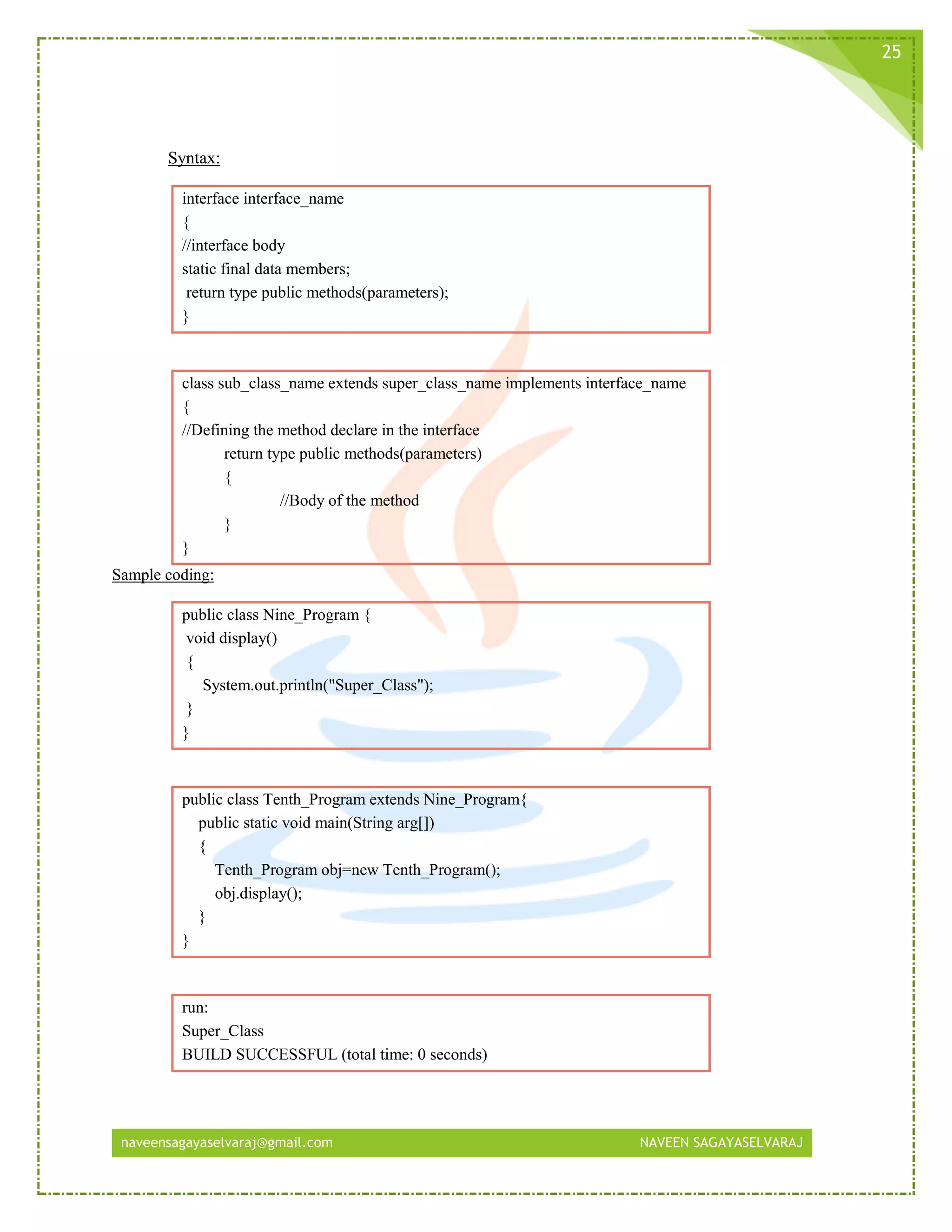 naveensagayaselvaraj@gmail.com NAVEEN SAGAYASELVARAJ
25
Syntax:
interface interface_name
{
//interface body
static final data members;
return type public methods(parameters);
}
class sub_class_name extends super_class_name implements interface_name
{
//Defining the method declare in the interface
return type public methods(parameters)
{
//Body of the method
}
}
Sample coding:
public class Nine_Program {
void display()
{
System.out.println("Super_Class");
}
}
public class Tenth_Program extends Nine_Program{
public static void main(String arg[])
{
Tenth_Program obj=new Tenth_Program();
obj.display();
}
}
run:
Super_Class
BUILD SUCCESSFUL (total time: 0 seconds)
 